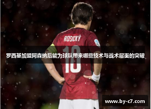 罗西基加盟阿森纳后能为球队带来哪些技术与战术层面的突破