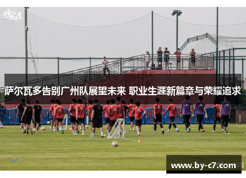 萨尔瓦多告别广州队展望未来 职业生涯新篇章与荣耀追求