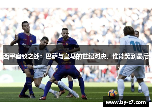 西甲宿敌之战:巴萨与皇马的世纪对决,谁能笑到最后 西甲宿敌之战:巴萨与皇马的世纪对决,谁能笑到最后