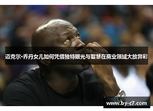 迈克尔·乔丹女儿如何凭借独特眼光与智慧在商业领域大放异彩 迈克尔·乔丹女儿如何凭借独特眼光与智慧在商业领域大放异彩