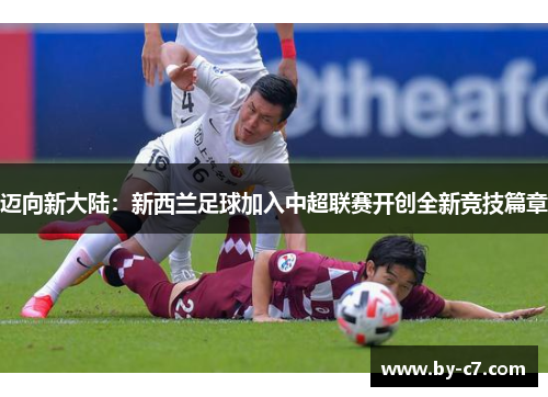 迈向新大陆:新西兰足球加入中超联赛开创全新竞技篇章 迈向新大陆:新西兰足球加入中超联赛开创全新竞技篇章