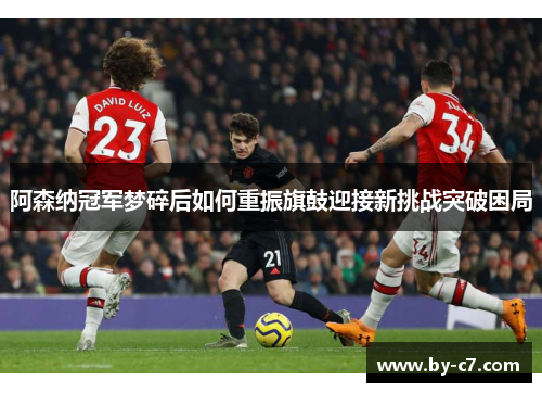 阿森纳冠军梦碎后如何重振旗鼓迎接新挑战突破困局 阿森纳冠军梦碎后如何重振旗鼓迎接新挑战突破困局