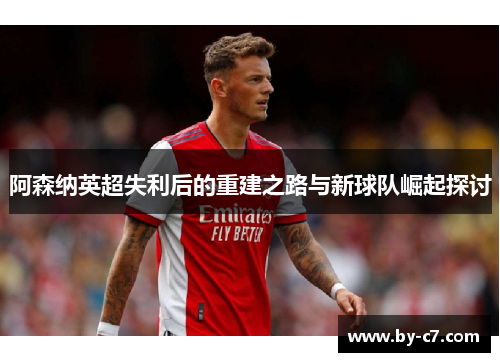 阿森纳英超失利后的重建之路与新球队崛起探讨 阿森纳英超失利后的重建之路与新球队崛起探讨