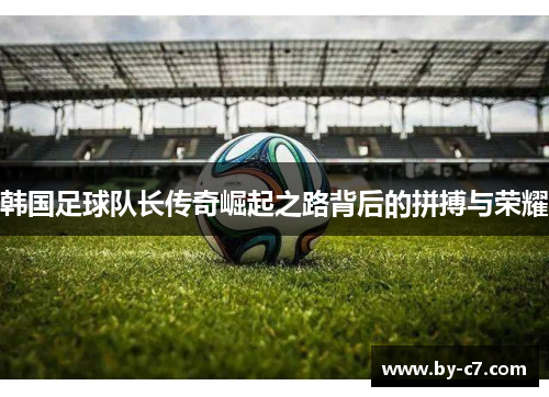 韩国足球队长传奇崛起之路背后的拼搏与荣耀