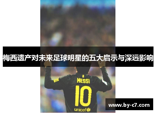梅西遗产对未来足球明星的五大启示与深远影响