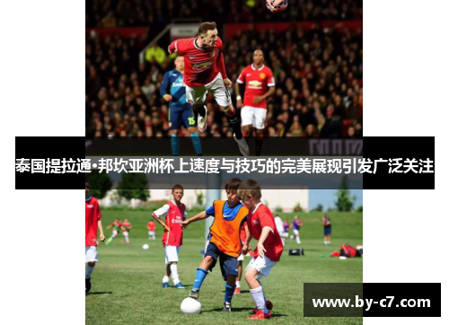 泰国提拉通·邦坎亚洲杯上速度与技巧的完美展现引发广泛关注