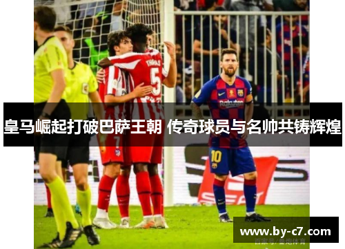 皇马崛起打破巴萨王朝 传奇球员与名帅共铸辉煌