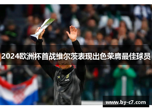 2024欧洲杯首战维尔茨表现出色荣膺最佳球员 2024欧洲杯首战维尔茨表现出色荣膺最佳球员