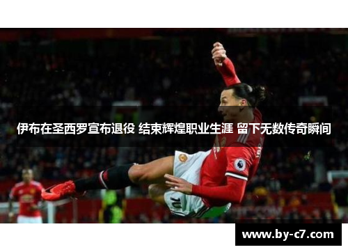 伊布在圣西罗宣布退役 结束辉煌职业生涯 留下无数传奇瞬间