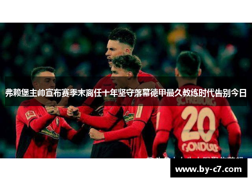弗赖堡主帅宣布赛季末离任十年坚守落幕德甲最久教练时代告别今日 弗赖堡主帅宣布赛季末离任十年坚守落幕德甲最久教练时代告别今日