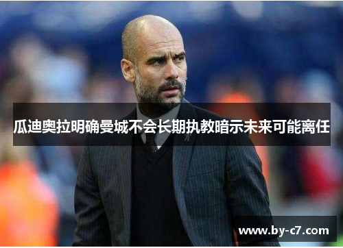 瓜迪奥拉明确曼城不会长期执教暗示未来可能离任 瓜迪奥拉明确曼城不会长期执教暗示未来可能离任