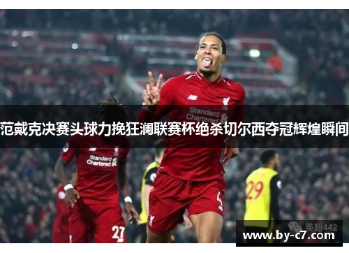 范戴克决赛头球力挽狂澜联赛杯绝杀切尔西夺冠辉煌瞬间 范戴克决赛头球力挽狂澜联赛杯绝杀切尔西夺冠辉煌瞬间