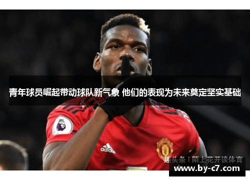 青年球员崛起带动球队新气象 他们的表现为未来奠定坚实基础