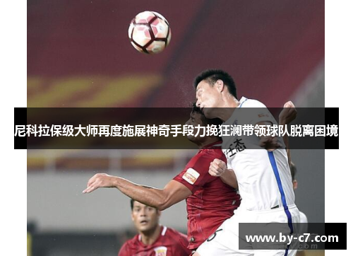 尼科拉保级大师再度施展神奇手段力挽狂澜带领球队脱离困境