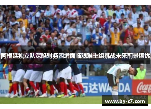 阿根廷独立队深陷财务困境面临艰难重组挑战未来前景堪忧